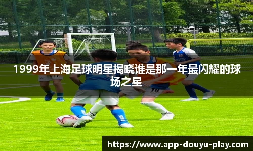 1999年上海足球明星揭晓谁是那一年最闪耀的球场之星