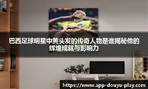 巴西足球明星中黄头发的传奇人物是谁揭秘他的辉煌成就与影响力